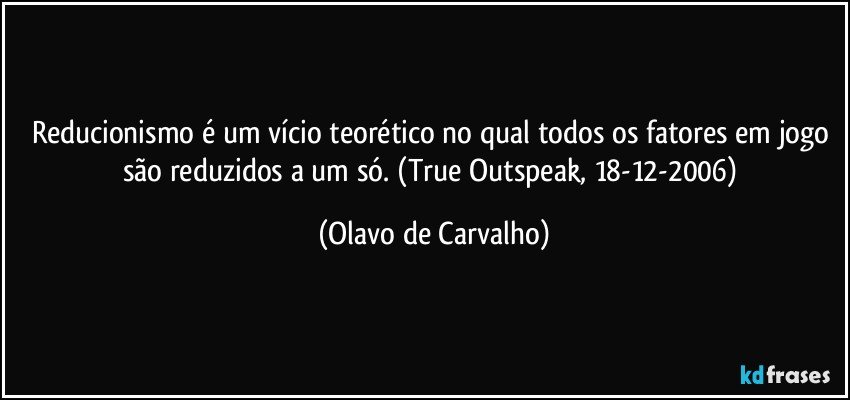 Reducionismo é um vício teorético no qual todos os fatores em jogo são reduzidos a um só. (True Outspeak, 18-12-2006) (Olavo de Carvalho)