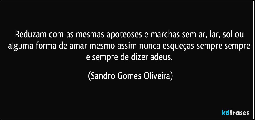 Reduzam com as mesmas apoteoses e marchas sem ar, lar, sol ou alguma forma de amar mesmo assim nunca esqueças sempre sempre e sempre de dizer adeus. (Sandro Gomes Oliveira)