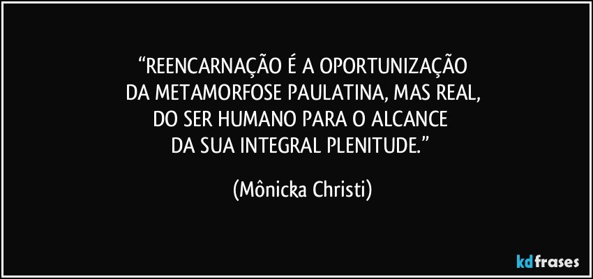 “REENCARNAÇÃO É A OPORTUNIZAÇÃO
DA METAMORFOSE PAULATINA, MAS REAL,
DO SER HUMANO PARA O ALCANCE 
DA SUA INTEGRAL PLENITUDE.” (Mônicka Christi)