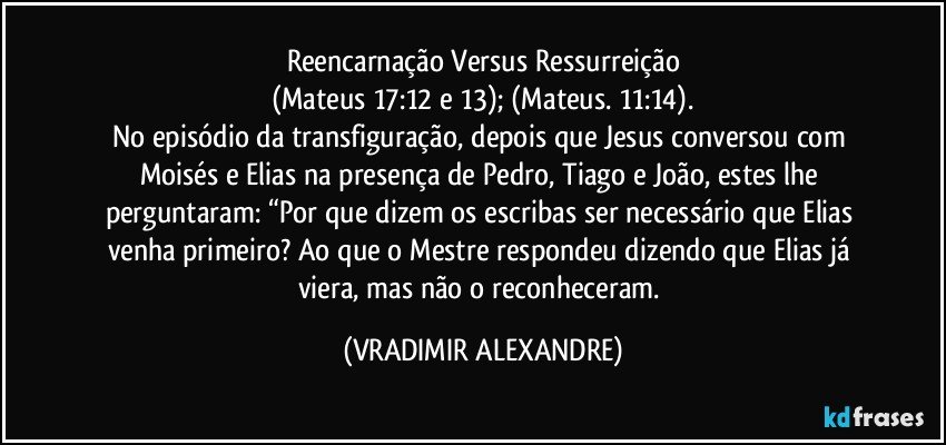 Reencarnação Versus Ressurreição
(Mateus 17:12 e 13); (Mateus. 11:14).
No episódio da transfiguração, depois que Jesus conversou com Moisés e Elias na presença de Pedro, Tiago e João, estes lhe perguntaram: “Por que dizem os escribas ser necessário que Elias venha primeiro? Ao que o Mestre respondeu dizendo que Elias já viera, mas não o reconheceram. (VRADIMIR ALEXANDRE)
