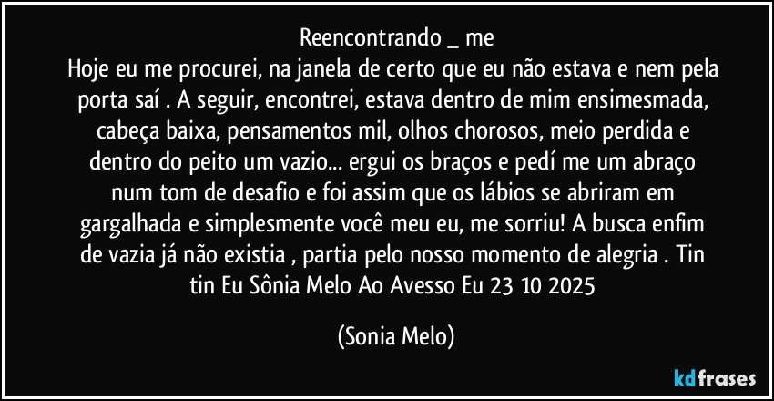Reencontrando _ me
Hoje eu me procurei, na janela de certo que eu não estava e nem pela porta saí .  A seguir, encontrei, estava dentro de mim ensimesmada, cabeça baixa, pensamentos mil, olhos chorosos, meio perdida e dentro do peito  um vazio... ergui os braços e pedí me um abraço  num tom de desafio e foi assim que os lábios se abriram  em gargalhada e simplesmente você meu eu, me sorriu! A busca enfim de vazia já não existia , partia pelo nosso momento  de alegria . Tin tin Eu Sônia Melo  Ao Avesso Eu 23/10/2025 (Sonia Melo)