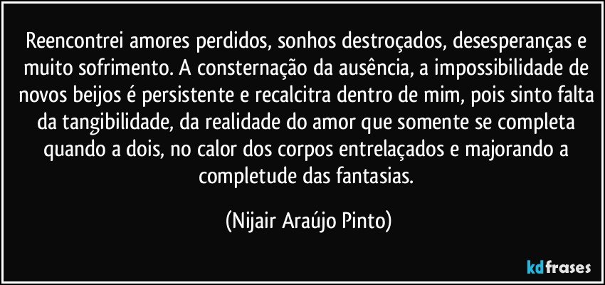 Reencontrei amores perdidos, sonhos destroçados, desesperanças e muito sofrimento. A consternação da ausência, a impossibilidade de novos beijos é persistente e recalcitra dentro de mim, pois sinto falta da tangibilidade, da realidade do amor que somente se completa quando a dois, no calor dos corpos entrelaçados e majorando a completude das fantasias. (Nijair Araújo Pinto)