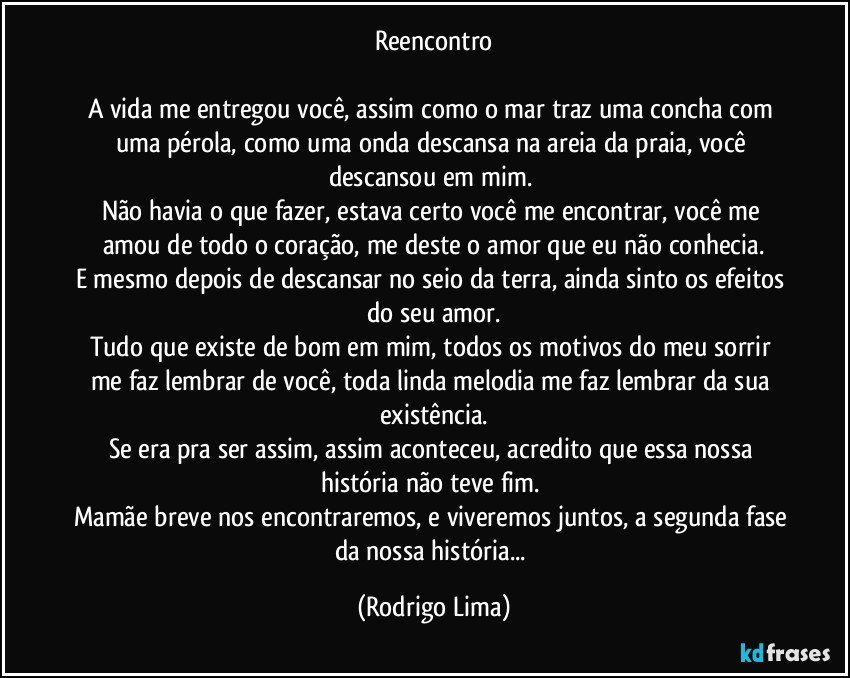 Reencontro

A vida me entregou você, assim como o mar traz uma concha com uma pérola, como uma onda descansa na areia da praia, você descansou em mim.  
Não havia o que fazer, estava certo você me encontrar, você me amou de todo o coração, me deste o amor que eu não conhecia.
E mesmo depois de descansar no seio da terra, ainda sinto os efeitos do seu amor.
Tudo que existe de bom em mim, todos os motivos do meu sorrir me faz lembrar de você, toda linda melodia me faz lembrar da sua  existência.
Se era pra ser assim, assim aconteceu, acredito que essa nossa história não teve fim. 
Mamãe breve nos encontraremos, e viveremos juntos, a segunda fase da nossa história... (Rodrigo Lima)