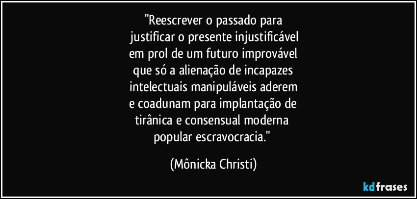 "Reescrever o passado para
justificar o presente injustificável
em prol de um futuro improvável
que só a alienação de incapazes
intelectuais manipuláveis aderem
e coadunam para implantação de
tirânica e consensual moderna
popular escravocracia." (Mônicka Christi)