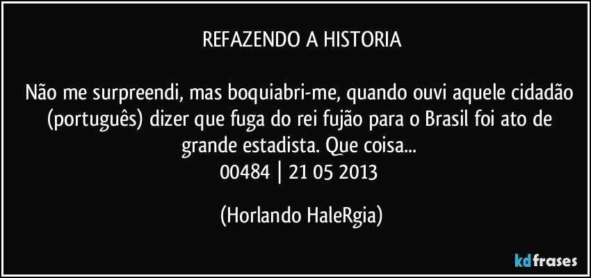 REFAZENDO A HISTORIA

Não me surpreendi, mas boquiabri-me, quando ouvi aquele cidadão (português) dizer que fuga do rei fujão para o Brasil foi ato de grande estadista. Que coisa... 
00484 | 21/05/2013 (Horlando HaleRgia)