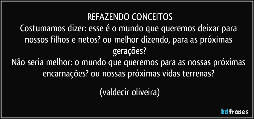 REFAZENDO CONCEITOS
Costumamos dizer: esse é o mundo que queremos deixar para nossos filhos e netos? ou melhor dizendo, para as próximas  gerações?
Não seria melhor: o mundo que queremos para as nossas próximas encarnações? ou nossas próximas vidas terrenas? (valdecir oliveira)