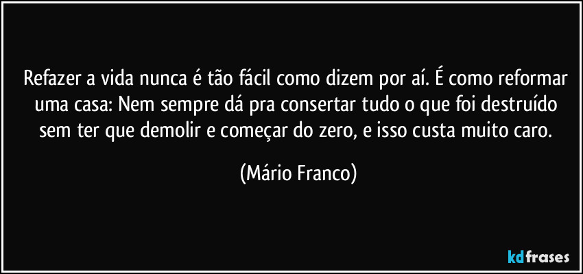 Refazer a vida nunca é tão fácil como dizem por aí. É como reformar uma casa: Nem sempre dá pra consertar tudo o que foi destruído sem ter que demolir e começar do zero, e isso custa muito caro. (Mário Franco)