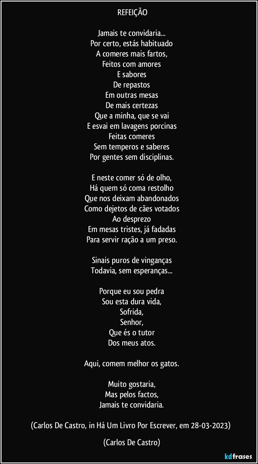 ⁠REFEIÇÃO

Jamais te convidaria...
Por certo, estás habituado
A comeres mais fartos,
Feitos com amores
E sabores
De repastos
Em outras mesas
De mais certezas
Que a minha, que se vai
E esvai em lavagens porcinas
Feitas comeres
Sem temperos e saberes
Por gentes sem disciplinas.

E neste comer só de olho,
Há quem só coma restolho
Que nos deixam abandonados
Como dejetos de cães votados
Ao desprezo
Em mesas tristes, já fadadas
Para servir ração a um preso.

Sinais puros de vinganças
Todavia, sem esperanças...

Porque eu sou pedra
Sou esta dura vida,
Sofrida,
Senhor,
Que és o tutor
Dos meus atos.

Aqui, comem melhor os gatos.

Muito gostaria,
Mas pelos factos,
Jamais te convidaria.

(Carlos De Castro, in Há Um Livro Por Escrever, em 28-03-2023) (Carlos De Castro)