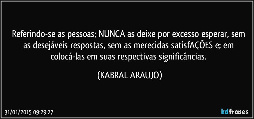 Referindo-se as pessoas; NUNCA as deixe por excesso esperar, sem as desejáveis respostas, sem as merecidas satisfAÇÕES e; em colocá-las em suas respectivas significâncias. (KABRAL ARAUJO)