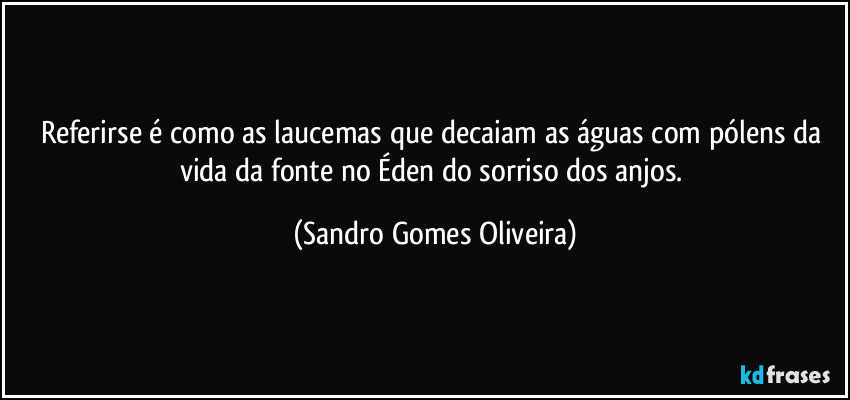 Referirse é como as laucemas que decaiam as águas com pólens da vida da fonte no Éden do sorriso dos anjos. (Sandro Gomes Oliveira)