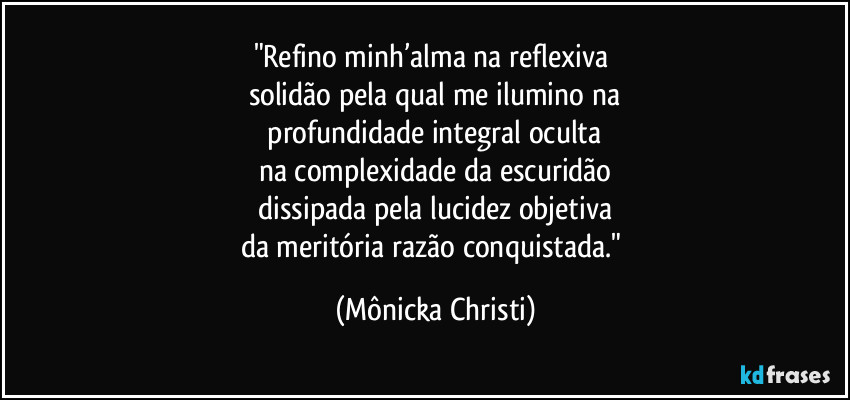 "Refino minh’alma na reflexiva 
solidão pela qual me ilumino na
 profundidade integral oculta 
na complexidade da escuridão
 dissipada pela lucidez objetiva 
da meritória razão conquistada." (Mônicka Christi)