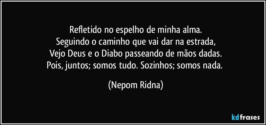 Refletido no espelho de minha alma.
Seguindo o caminho que vai dar na estrada,
Vejo Deus e o Diabo passeando de mãos dadas.
Pois, juntos; somos tudo. Sozinhos; somos nada. (Nepom Ridna)