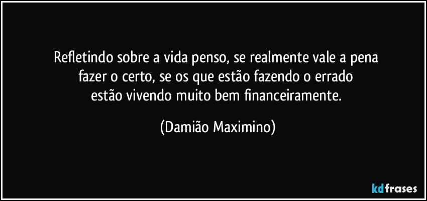 Refletindo sobre a vida penso, se realmente vale a pena 
fazer o certo, se os que estão fazendo o errado 
estão vivendo muito bem financeiramente. (Damião Maximino)