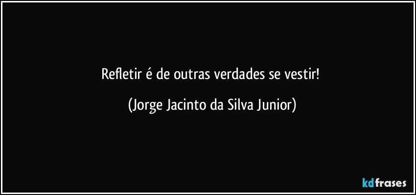 Refletir é de outras verdades se vestir! (Jorge Jacinto da Silva Junior)