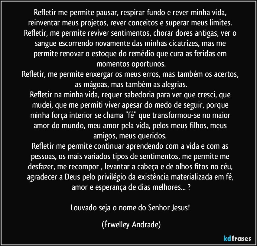 Refletir me permite pausar, respirar fundo e rever minha vida, reinventar meus projetos, rever conceitos e superar meus limites. 
Refletir, me permite reviver sentimentos, chorar dores antigas, ver o sangue escorrendo novamente das minhas cicatrizes, mas me permite renovar o estoque do remédio que cura as feridas em momentos oportunos.
Refletir, me permite enxergar os meus erros, mas também os acertos, as mágoas, mas também as alegrias.
Refletir na minha vida, requer sabedoria para ver que cresci, que mudei, que me permiti viver apesar do medo de seguir, porque minha força interior se chama "fé" que transformou-se no maior amor do mundo, meu amor pela vida, pelos meus filhos, meus amigos, meus queridos. 
Refletir me permite continuar aprendendo com a vida e com as pessoas, os mais variados tipos de sentimentos, me permite me desfazer, me recompor , levantar a cabeça e de olhos fitos no céu, agradecer a Deus pelo privilégio da existência materializada em fé, amor e esperança de dias melhores... ?

Louvado seja o nome do Senhor Jesus! (Érwelley Andrade)