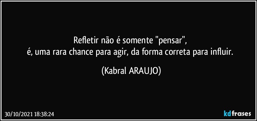 Refletir não é somente "pensar", 
é, uma rara chance para agir, da forma correta para influir. (KABRAL ARAUJO)