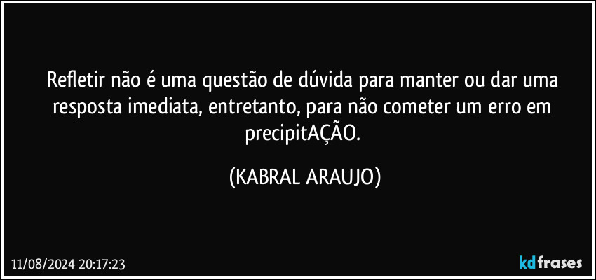 Refletir não é uma questão de dúvida para manter ou dar uma resposta imediata, entretanto, para não cometer um erro em precipitAÇÃO. (KABRAL ARAUJO)