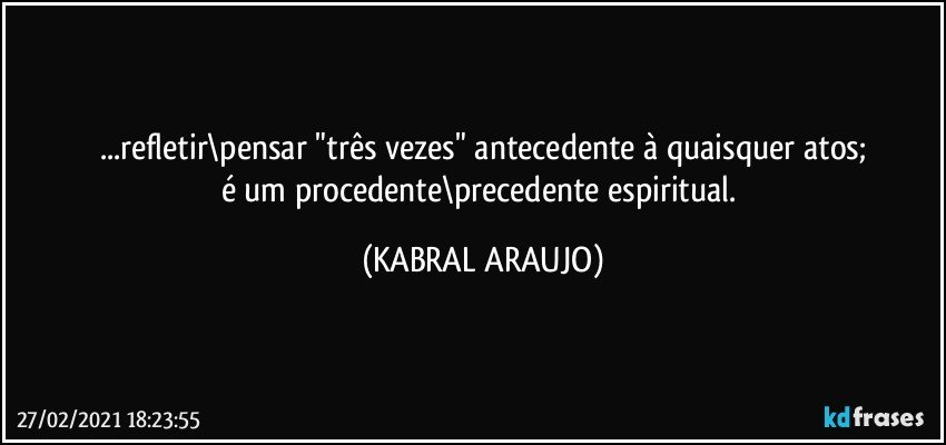 ...refletir\pensar "três vezes" antecedente à quaisquer atos;
é um procedente\precedente espiritual. (KABRAL ARAUJO)