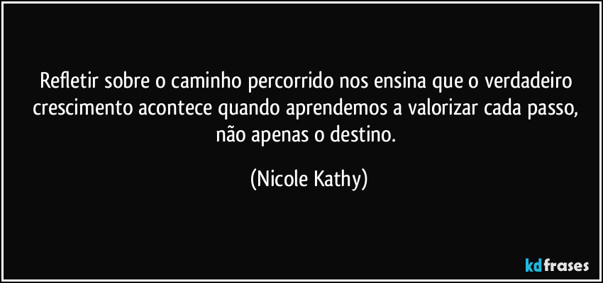 Refletir sobre o caminho percorrido nos ensina que o verdadeiro crescimento acontece quando aprendemos a valorizar cada passo, não apenas o destino. (Nicole Kathy)