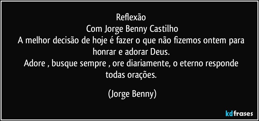 Reflexão 
Com Jorge Benny Castilho
A melhor decisão de hoje é fazer o que não fizemos ontem para honrar e adorar Deus. 
Adore , busque sempre , ore diariamente, o eterno responde 
todas orações. (Jorge Benny)