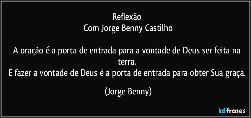 Reflexão 
Com Jorge Benny Castilho

A oração é a porta de entrada para a vontade de Deus ser feita na terra. 
E fazer a vontade de Deus é a porta de entrada para obter Sua graça. (Jorge Benny)