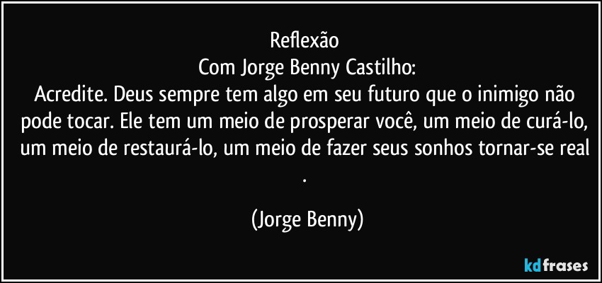 Reflexão 
Com Jorge Benny Castilho:
Acredite. Deus sempre tem algo em seu futuro que o inimigo não pode tocar. Ele tem um meio de prosperar você, um meio de curá-lo, 
um meio de restaurá-lo, um meio de fazer seus sonhos tornar-se real . (Jorge Benny)