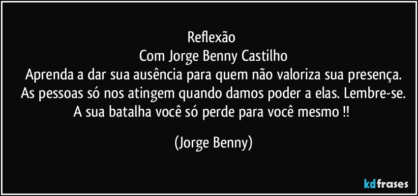 Reflexão 
Com Jorge Benny Castilho
Aprenda a dar sua ausência para quem não valoriza sua presença.
As pessoas só nos atingem quando damos poder a elas. Lembre-se.
A sua batalha você só perde para você mesmo !! (Jorge Benny)