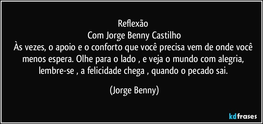 Reflexão 
Com Jorge Benny Castilho
Às vezes, o apoio e o conforto que você precisa vem de onde você menos espera. Olhe para o lado , e veja o mundo com alegria,  lembre-se , a felicidade chega , quando o pecado sai. (Jorge Benny)