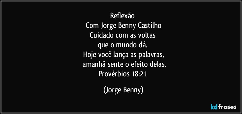 Reflexão 
Com Jorge Benny Castilho
Cuidado com as voltas 
que o mundo dá. 
Hoje você lança as palavras,
 amanhã sente o efeito delas.
Provérbios 18:21 (Jorge Benny)