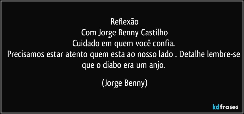 Reflexão
Com Jorge Benny Castilho
Cuidado em quem você confia. 
Precisamos estar atento quem esta ao nosso lado . Detalhe lembre-se que o diabo era um anjo. (Jorge Benny)