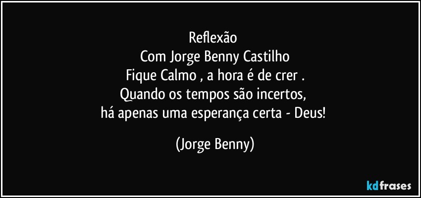 Reflexão 
Com Jorge Benny Castilho
Fique Calmo , a hora é de crer .
Quando os tempos são incertos, 
há apenas uma esperança certa - Deus! (Jorge Benny)