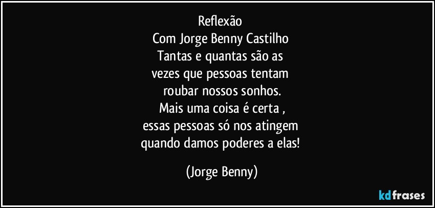 Reflexão 
Com Jorge Benny Castilho 
Tantas e quantas são as 
vezes que pessoas tentam 
roubar nossos sonhos.
Mais uma coisa é certa ,
essas pessoas só nos atingem 
quando damos poderes a elas! (Jorge Benny)