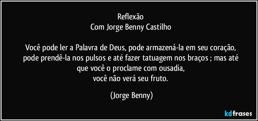 Reflexão 
Com Jorge Benny Castilho 

Você pode ler a Palavra de Deus, pode armazená-la em seu coração, pode prendê-la nos pulsos e até fazer tatuagem nos braços ; mas até que você o proclame com ousadia, 
você não verá seu fruto. (Jorge Benny)