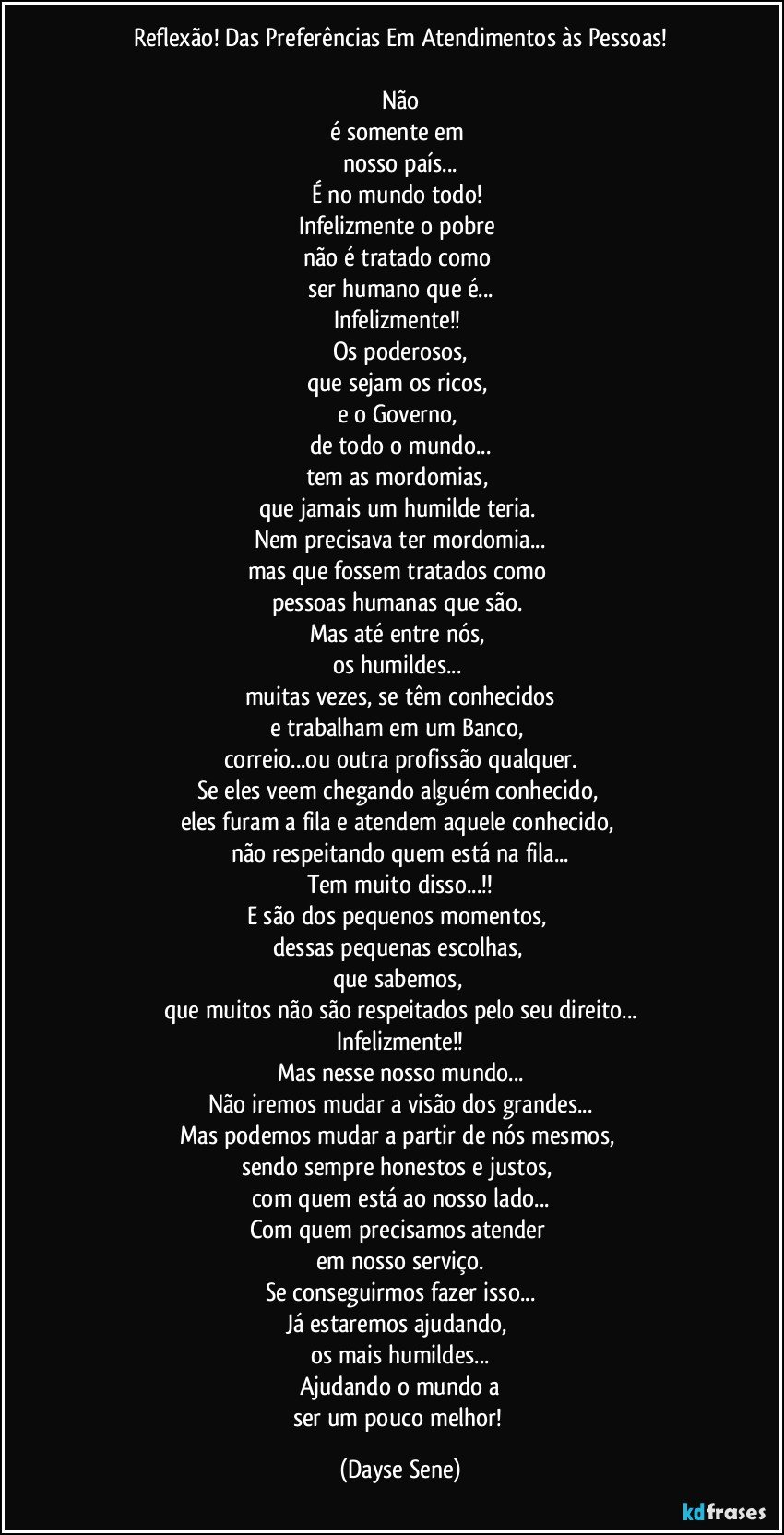 Reflexão! Das Preferências Em Atendimentos às Pessoas!

Não
é somente em 
nosso país...
É no mundo todo! 
Infelizmente o pobre 
não é tratado como 
ser humano que é...
Infelizmente!! 
Os poderosos,
que sejam os ricos, 
e o Governo, 
de todo o mundo...
tem as mordomias, 
que jamais um humilde teria. 
Nem precisava ter mordomia...
mas que fossem tratados como 
pessoas humanas que são. 
Mas até entre nós, 
os humildes... 
muitas vezes, se têm conhecidos
e trabalham em um Banco, 
correio...ou outra profissão qualquer.
Se eles veem chegando alguém conhecido, 
eles furam a fila e atendem aquele conhecido, 
não respeitando quem está na fila...
Tem muito disso...!!
E são dos pequenos momentos, 
dessas pequenas escolhas, 
que sabemos, 
que muitos não são respeitados pelo seu direito...
Infelizmente!!
Mas nesse nosso mundo...
Não iremos mudar a visão dos grandes...
Mas podemos mudar a partir de nós mesmos, 
sendo sempre honestos e justos, 
com quem está ao nosso lado...
Com quem precisamos atender 
em nosso serviço.
Se conseguirmos fazer isso...
Já estaremos ajudando, 
os mais humildes...
Ajudando o mundo a
ser um pouco melhor! (Dayse Sene)