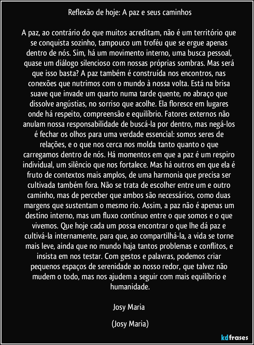 Reflexão de hoje: A paz e seus caminhos

A paz, ao contrário do que muitos acreditam, não é um território que se conquista sozinho, tampouco um troféu que se ergue apenas dentro de nós. Sim, há um movimento interno, uma busca pessoal, quase um diálogo silencioso com nossas próprias sombras. Mas será que isso basta? A paz também é construída nos encontros, nas conexões que nutrimos com o mundo à nossa volta. Está na brisa suave que invade um quarto numa tarde quente, no abraço que dissolve angústias, no sorriso que acolhe. Ela floresce em lugares onde há respeito, compreensão e equilíbrio. Fatores externos não anulam nossa responsabilidade de buscá-la por dentro, mas negá-los é fechar os olhos para uma verdade essencial: somos seres de relações, e o que nos cerca nos molda tanto quanto o que carregamos dentro de nós. Há momentos em que a paz é um respiro individual, um silêncio que nos fortalece. Mas há outros em que ela é fruto de contextos mais amplos, de uma harmonia que precisa ser cultivada também fora. Não se trata de escolher entre um e outro caminho, mas de perceber que ambos são necessários, como duas margens que sustentam o mesmo rio. Assim, a paz não é apenas um destino interno, mas um fluxo contínuo entre o que somos e o que vivemos. Que hoje cada um possa encontrar o que lhe dá paz e cultivá-la internamente, para que, ao compartilhá-la, a vida se torne mais leve, ainda que no mundo haja tantos problemas e conflitos, e insista em nos testar. Com gestos e palavras, podemos criar pequenos espaços de serenidade ao nosso redor, que talvez não mudem o todo, mas nos ajudem a seguir com mais equilíbrio e humanidade.

Josy Maria (Josy Maria)