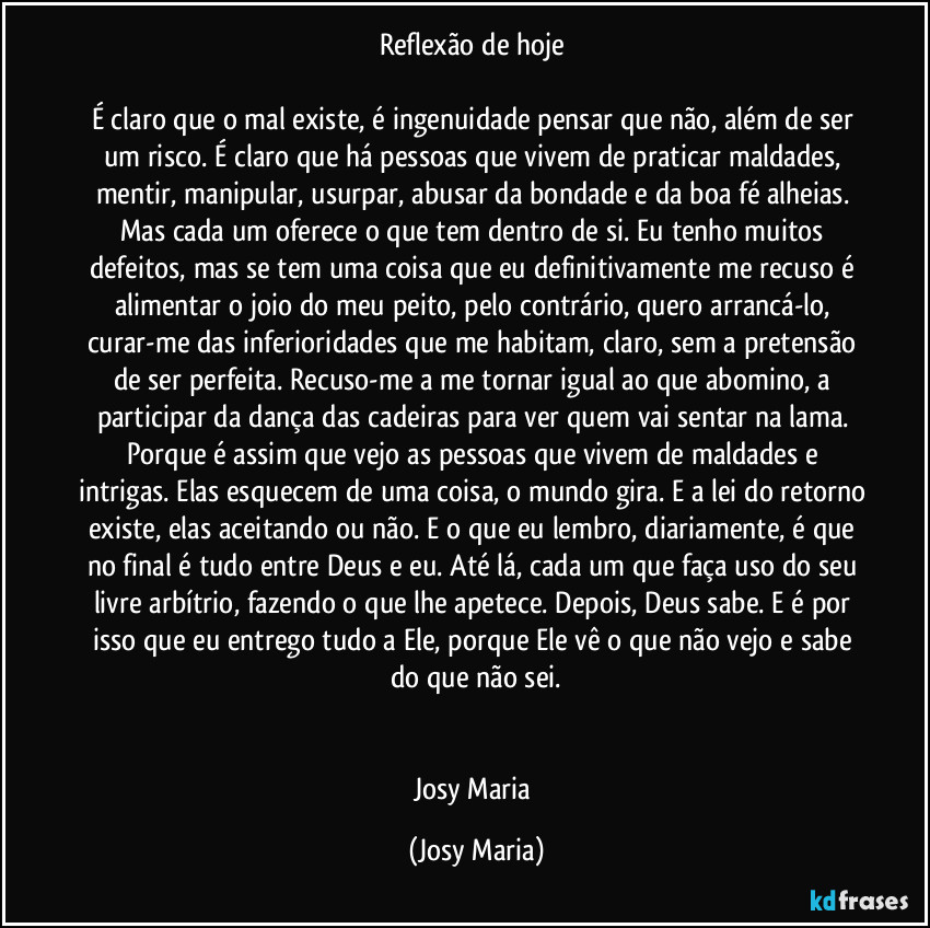 Reflexão de hoje 

É claro que o mal existe, é ingenuidade pensar que não, além de ser um risco. É claro que há pessoas que vivem de praticar maldades, mentir, manipular, usurpar, abusar da bondade e da boa fé alheias. Mas cada um oferece o que tem dentro de si. Eu tenho muitos defeitos, mas se tem uma coisa que eu definitivamente me recuso é alimentar o joio do meu peito, pelo contrário, quero arrancá-lo, curar-me das inferioridades que me habitam, claro, sem a pretensão de ser perfeita. Recuso-me a me tornar igual ao que abomino, a participar da dança das cadeiras para ver quem vai sentar na lama. Porque é assim que vejo as pessoas que vivem de maldades e intrigas. Elas esquecem de uma coisa, o mundo gira. E a lei do retorno existe, elas aceitando ou não. E o que eu lembro, diariamente, é que no final é tudo entre Deus e eu. Até lá, cada um que faça uso do seu livre arbítrio, fazendo o que lhe apetece. Depois, Deus sabe. E é por isso que eu entrego tudo a Ele, porque Ele vê o que não vejo e sabe do que não sei.


Josy Maria (Josy Maria)