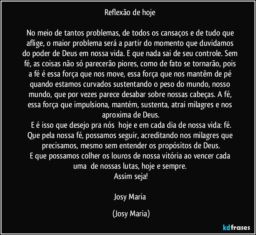 Reflexão de hoje 

No meio de tantos problemas, de todos os cansaços e de tudo que aflige, o maior problema será a partir do momento que duvidamos do poder de Deus em nossa vida. E que nada sai de seu controle. Sem fé, as coisas não só parecerão piores, como de fato se tornarão, pois a fé é essa força que nos move, essa força que nos mantêm de pé quando estamos curvados sustentando o peso do mundo, nosso mundo, que por vezes parece desabar sobre nossas cabeças. A fé, essa força que impulsiona, mantém, sustenta, atrai milagres e nos aproxima de Deus.
E é isso que desejo pra nós  hoje e em cada dia de nossa vida: fé.
Que pela nossa fé, possamos seguir, acreditando nos milagres que precisamos, mesmo sem entender os propósitos de Deus.
E que possamos colher os louros de nossa vitória ao vencer cada uma  de nossas lutas, hoje e sempre. 
Assim seja!

Josy Maria (Josy Maria)