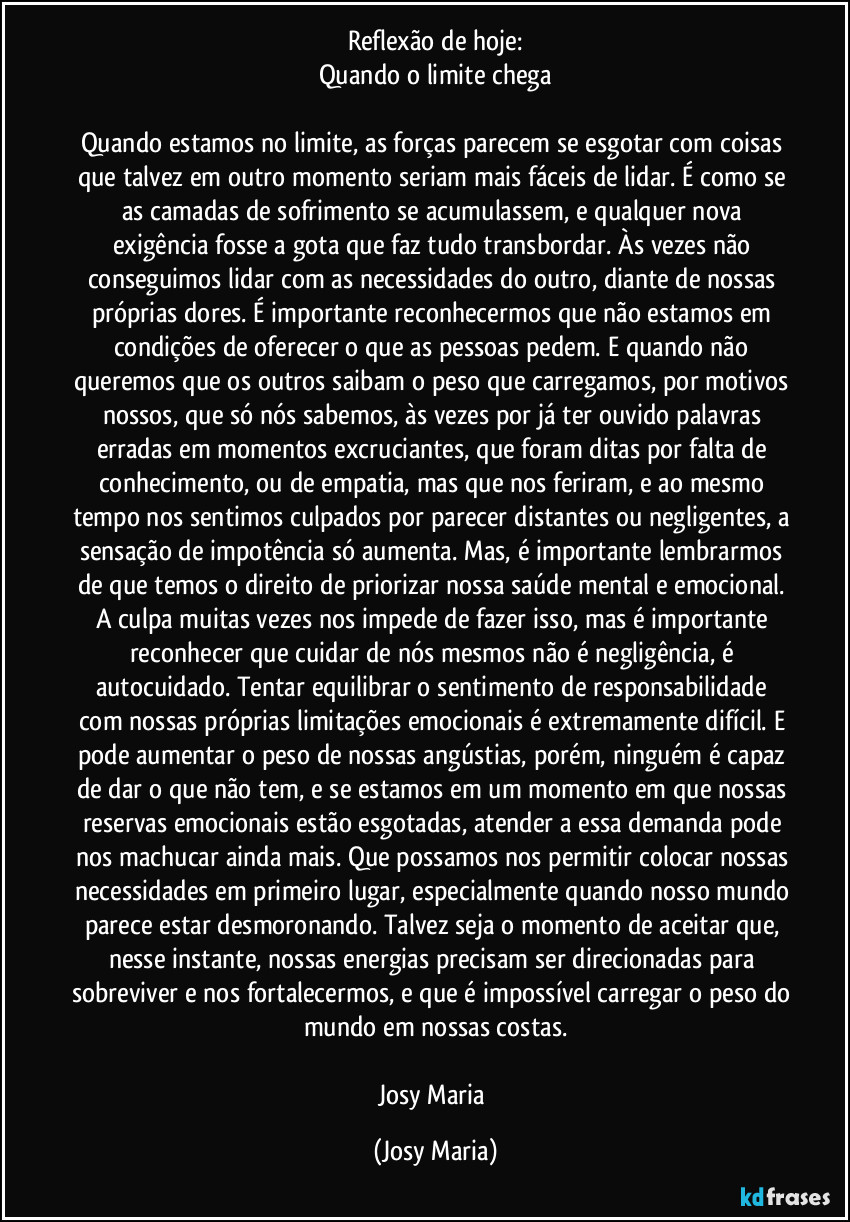 Reflexão de hoje:
Quando o limite chega

Quando estamos no limite, as forças parecem se esgotar com coisas que talvez em outro momento seriam mais fáceis de lidar. É como se as camadas de sofrimento se acumulassem, e qualquer nova exigência fosse a gota que faz tudo transbordar. Às vezes não  conseguimos lidar com as necessidades do outro, diante de nossas próprias dores. É importante reconhecermos que não estamos em condições de oferecer o que as pessoas pedem. E quando não queremos que os outros saibam o peso que carregamos, por motivos nossos, que só nós sabemos, às vezes por já ter ouvido palavras erradas em  momentos excruciantes, que foram ditas por falta de conhecimento, ou de empatia, mas que nos feriram,  e ao mesmo tempo nos sentimos culpados por parecer distantes ou negligentes, a sensação de impotência só aumenta. Mas, é importante lembrarmos de que temos o direito de priorizar nossa  saúde mental e emocional. A culpa muitas vezes nos impede de fazer isso, mas é importante reconhecer que cuidar de nós  mesmos não é negligência, é autocuidado. Tentar equilibrar o sentimento de responsabilidade com nossas próprias limitações emocionais é extremamente difícil. E pode aumentar o peso de nossas angústias, porém, ninguém é capaz de dar o que não tem, e se estamos em um momento em que nossas reservas emocionais estão esgotadas, atender a essa demanda pode nos machucar ainda mais. Que possamos nos permitir colocar nossas necessidades em primeiro lugar, especialmente quando nosso mundo parece estar desmoronando. Talvez seja o momento de aceitar que, nesse instante, nossas energias precisam ser direcionadas para sobreviver e nos fortalecermos, e que é impossível carregar o peso do mundo em nossas costas.

Josy Maria (Josy Maria)