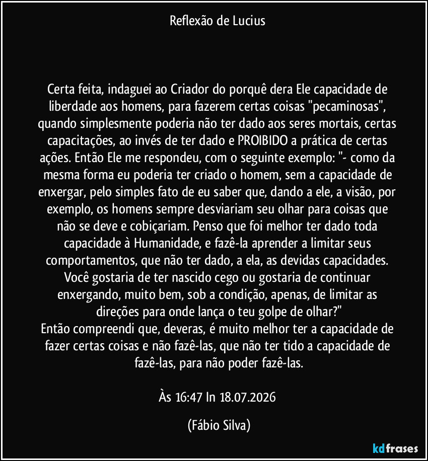 Reflexão de Lucius
Certa feita, indaguei ao Criador do porquê dera Ele capacidade de liberdade aos homens, para fazerem certas coisas "pecaminosas", quando simplesmente poderia não ter dado aos seres mortais, certas capacitações, ao invés de ter dado e PROIBIDO a prática de certas ações. Então Ele me respondeu, com o seguinte exemplo: "- como da mesma forma eu poderia ter criado o homem, sem a capacidade de enxergar, pelo simples fato de eu saber que, dando a ele, a visão, por exemplo, os homens sempre desviariam seu olhar para coisas que não se deve e cobiçariam. Penso que foi melhor ter dado toda capacidade à Humanidade, e fazê-la aprender a limitar seus comportamentos, que não ter dado, a ela, as devidas capacidades. Você gostaria de ter nascido cego ou gostaria de continuar enxergando, muito bem, sob a condição, apenas, de limitar as direções para onde lança o teu golpe de olhar?"
Então compreendi que, deveras, é muito melhor ter a capacidade de fazer certas coisas e não fazê-las, que não ter tido a capacidade de fazê-las, para não poder fazê-las.
Às 16:47 In 18.07.2026 (Fábio Silva)