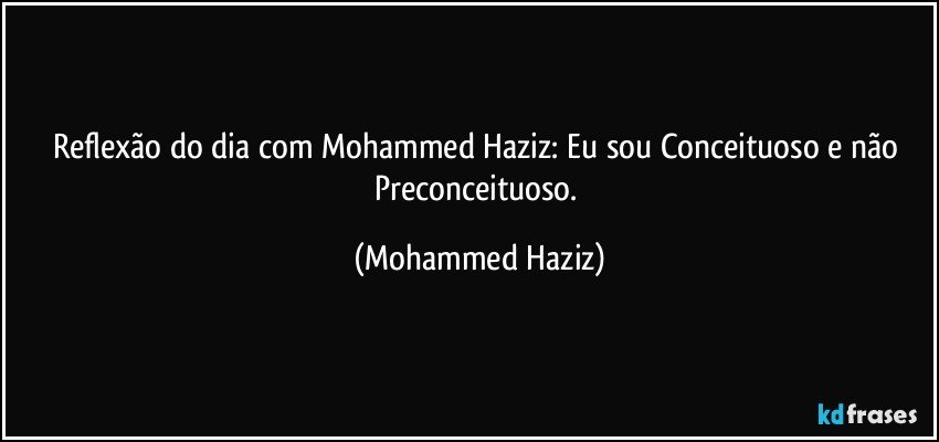 Reflexão do dia com Mohammed Haziz: Eu sou Conceituoso e não Preconceituoso. (Mohammed Haziz)