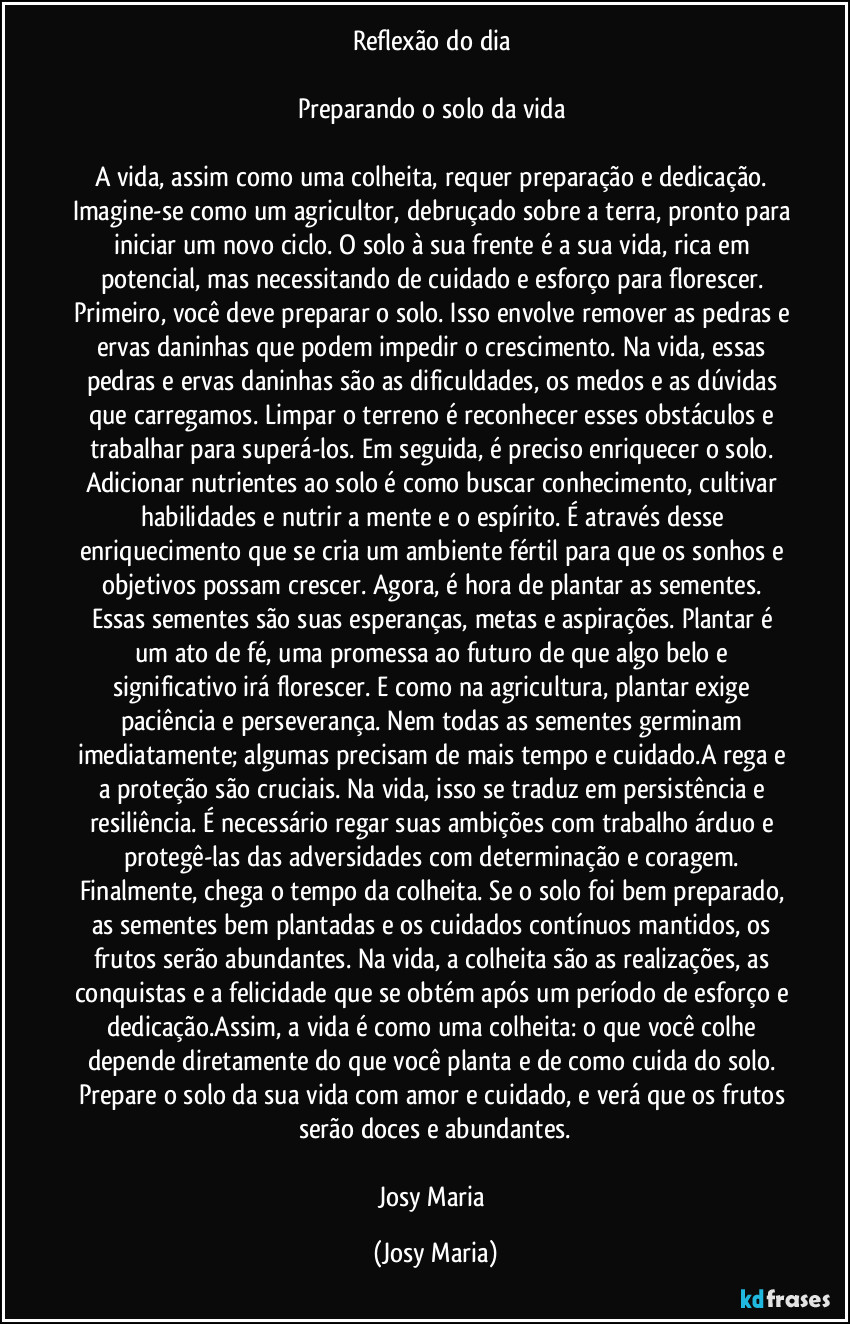 Reflexão do dia 

Preparando o solo da vida 

A vida, assim como uma colheita, requer preparação e dedicação. Imagine-se como um agricultor, debruçado sobre a terra, pronto para iniciar um novo ciclo. O solo à sua frente é a sua vida, rica em potencial, mas necessitando de cuidado e esforço para florescer. Primeiro, você deve preparar o solo. Isso envolve remover as pedras e ervas daninhas que podem impedir o crescimento. Na vida, essas pedras e ervas daninhas são as dificuldades, os medos e as dúvidas que carregamos. Limpar o terreno é reconhecer esses obstáculos e trabalhar para superá-los. Em seguida, é preciso enriquecer o solo. Adicionar nutrientes ao solo é como buscar conhecimento, cultivar habilidades e nutrir a mente e o espírito. É através desse enriquecimento que se cria um ambiente fértil para que os sonhos e objetivos possam crescer. Agora, é hora de plantar as sementes. Essas sementes são suas esperanças, metas e aspirações. Plantar é um ato de fé, uma promessa ao futuro de que algo belo e significativo irá florescer. E como na agricultura, plantar exige paciência e perseverança. Nem todas as sementes germinam imediatamente; algumas precisam de mais tempo e cuidado.A rega e a proteção são cruciais. Na vida, isso se traduz em persistência e resiliência. É necessário regar suas ambições com trabalho árduo e protegê-las das adversidades com determinação e coragem. Finalmente, chega o tempo da colheita. Se o solo foi bem preparado, as sementes bem plantadas e os cuidados contínuos mantidos, os frutos serão abundantes. Na vida, a colheita são as realizações, as conquistas e a felicidade que se obtém após um período de esforço e dedicação.Assim, a vida é como uma colheita: o que você colhe depende diretamente do que você planta e de como cuida do solo. Prepare o solo da sua vida com amor e cuidado, e verá que os frutos serão doces e abundantes.

Josy Maria (Josy Maria)