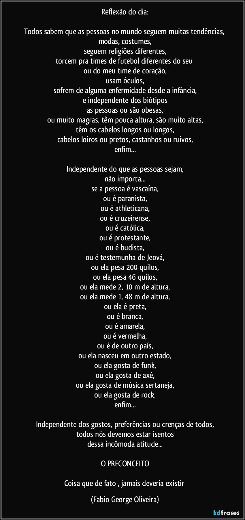 Reflexão do dia:

Todos sabem que as pessoas no mundo seguem muitas tendências, modas, costumes,
seguem religiões diferentes,
torcem pra times de futebol diferentes do seu 
ou do meu time de coração,
usam óculos,
sofrem de alguma enfermidade desde a infância,
e independente dos biótipos
as pessoas ou são obesas,
ou muito magras, têm pouca altura, são muito altas,
têm os cabelos longos ou longos,
cabelos loiros ou pretos, castanhos ou ruivos,
enfim...

Independente do que as pessoas sejam,
não importa...
se a pessoa é vascaína,
ou é paranista,
ou é athleticana,
ou é cruzeirense,
ou é católica,
ou é protestante,
ou é budista,
ou é testemunha de Jeová,
ou ela pesa 200 quilos,
ou ela pesa 46 quilos,
ou ela mede 2, 10 m de altura,
ou ela mede 1, 48 m de altura,
ou ela é preta,
ou é branca,
ou é amarela,
ou é vermelha,
ou é de outro país,
ou ela nasceu em outro estado,
ou ela gosta de funk,
ou ela gosta de axé,
ou ela gosta de música sertaneja,
ou ela gosta de rock,
enfim...

Independente dos gostos, preferências ou crenças de todos,
todos nós devemos estar isentos
dessa incômoda atitude...

O PRECONCEITO

Coisa que de fato , jamais deveria existir (Fabio George Oliveira)