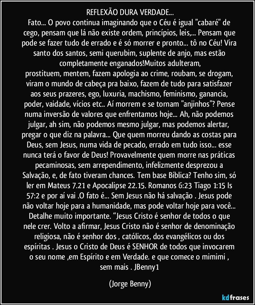 REFLEXÃO DURA VERDADE...
Fato... O povo continua imaginando que o Céu é igual "cabaré" de cego, pensam que lá não existe ordem, princípios, leis,... Pensam que pode se fazer tudo de errado e é só morrer e pronto... tô no Céu! Vira santo dos santos, semi querubim, suplente de anjo, mas estão completamente enganados!Muitos adulteram,
prostituem, mentem, fazem apologia ao crime, roubam, se drogam, viram o mundo de cabeça pra baixo, fazem de tudo para satisfazer aos seus prazeres, ego, luxuria, machismo, feminismo, ganancia, poder, vaidade, vícios etc..  Aí morrem e se tornam "anjinhos"? Pense numa inversão de valores que enfrentamos hoje... Ah, não podemos julgar, ah sim, não podemos mesmo julgar, mas podemos alertar, pregar o que diz na palavra... Que quem morreu dando as costas para Deus, sem Jesus, numa vida de pecado, errado em tudo isso... esse nunca terá o favor de Deus! Provavelmente quem morre nas práticas pecaminosas, sem arrependimento, infelizmente desprezou a Salvação, e, de fato tiveram chances. Tem base Bíblica? Tenho sim, só ler em Mateus 7.21 e Apocalipse 22.15. Romanos 6:23 Tiago 1:15 Is 57:2 e por aí vai .O fato é... Sem Jesus não há salvação .  Jesus pode não voltar hoje para a humanidade, mas pode voltar hoje para você... Detalhe muito importante. “Jesus Cristo é senhor de todos o que nele crer. Volto a afirmar, Jesus Cristo não é senhor de denominação religiosa, não é senhor dos , católicos, dos evangélicos ou dos espíritas . Jesus o Cristo de Deus é SENHOR de todos que invocarem o seu nome ,em Espírito e em Verdade.  e que comece o mimimi , sem  mais . JBenny1 (Jorge Benny)