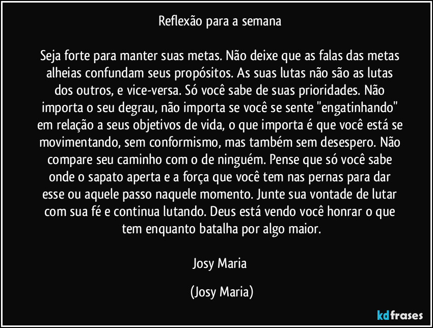 Reflexão para a semana 

Seja forte para manter suas metas. Não deixe que as falas das metas alheias confundam seus propósitos. As suas lutas não são as lutas dos outros, e vice-versa. Só você sabe de suas prioridades. Não importa o seu degrau, não importa se você se sente "engatinhando" em relação a seus objetivos de vida, o que importa é que você está se movimentando, sem conformismo, mas também sem desespero. Não compare seu caminho com o de ninguém. Pense que só você sabe onde o sapato aperta e a força que você tem nas pernas para dar esse ou aquele passo naquele momento. Junte sua vontade de lutar com sua fé e continua lutando. Deus está vendo você honrar o que tem enquanto batalha por algo maior.

Josy Maria (Josy Maria)