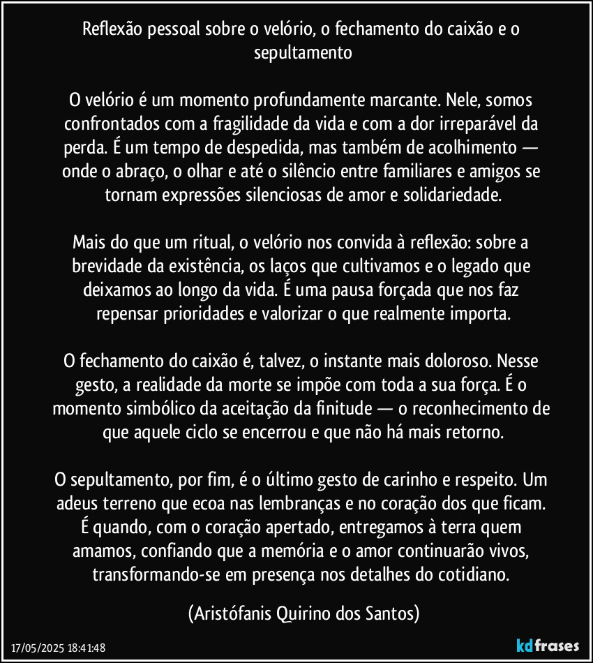 Reflexão pessoal sobre o velório, o fechamento do caixão e o sepultamento

O velório é um momento profundamente marcante. Nele, somos confrontados com a fragilidade da vida e com a dor irreparável da perda. É um tempo de despedida, mas também de acolhimento — onde o abraço, o olhar e até o silêncio entre familiares e amigos se tornam expressões silenciosas de amor e solidariedade.

Mais do que um ritual, o velório nos convida à reflexão: sobre a brevidade da existência, os laços que cultivamos e o legado que deixamos ao longo da vida. É uma pausa forçada que nos faz repensar prioridades e valorizar o que realmente importa.

O fechamento do caixão é, talvez, o instante mais doloroso. Nesse gesto, a realidade da morte se impõe com toda a sua força. É o momento simbólico da aceitação da finitude — o reconhecimento de que aquele ciclo se encerrou e que não há mais retorno.

O sepultamento, por fim, é o último gesto de carinho e respeito. Um adeus terreno que ecoa nas lembranças e no coração dos que ficam. É quando, com o coração apertado, entregamos à terra quem amamos, confiando que a memória e o amor continuarão vivos, transformando-se em presença nos detalhes do cotidiano. (Aristófanis Quirino dos Santos)
