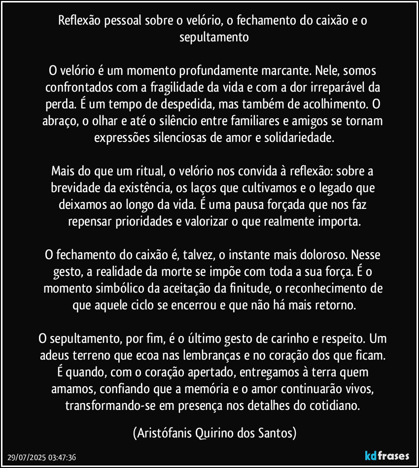 Reflexão pessoal sobre o velório, o fechamento do caixão e o sepultamento

O velório é um momento profundamente marcante. Nele, somos confrontados com a fragilidade da vida e com a dor irreparável da perda. É um tempo de despedida, mas também de acolhimento. O abraço, o olhar e até o silêncio entre familiares e amigos se tornam expressões silenciosas de amor e solidariedade.

Mais do que um ritual, o velório nos convida à reflexão: sobre a brevidade da existência, os laços que cultivamos e o legado que deixamos ao longo da vida. É uma pausa forçada que nos faz repensar prioridades e valorizar o que realmente importa.

O fechamento do caixão é, talvez, o instante mais doloroso. Nesse gesto, a realidade da morte se impõe com toda a sua força. É o momento simbólico da aceitação da finitude, o reconhecimento de que aquele ciclo se encerrou e que não há mais retorno.

O sepultamento, por fim, é o último gesto de carinho e respeito. Um adeus terreno que ecoa nas lembranças e no coração dos que ficam. É quando, com o coração apertado, entregamos à terra quem amamos, confiando que a memória e o amor continuarão vivos, transformando-se em presença nos detalhes do cotidiano. (Aristófanis Quirino dos Santos)