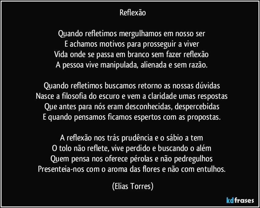 Reflexão
 
Quando refletimos mergulhamos em nosso ser 
E achamos motivos para prosseguir a viver 
Vida onde se passa em branco sem fazer reflexão 
A pessoa vive manipulada, alienada e sem razão.  
 
Quando refletimos buscamos retorno as nossas dúvidas  
Nasce a filosofia do escuro e vem a claridade umas respostas 
Que antes para nós eram desconhecidas, despercebidas 
E quando pensamos ficamos espertos com as propostas.  
 
A reflexão nos trás prudência e o sábio a tem 
O tolo não reflete, vive perdido e buscando o além 
Quem pensa nos oferece pérolas e não pedregulhos 
Presenteia-nos com o aroma das flores e não com entulhos. (Elias Torres)