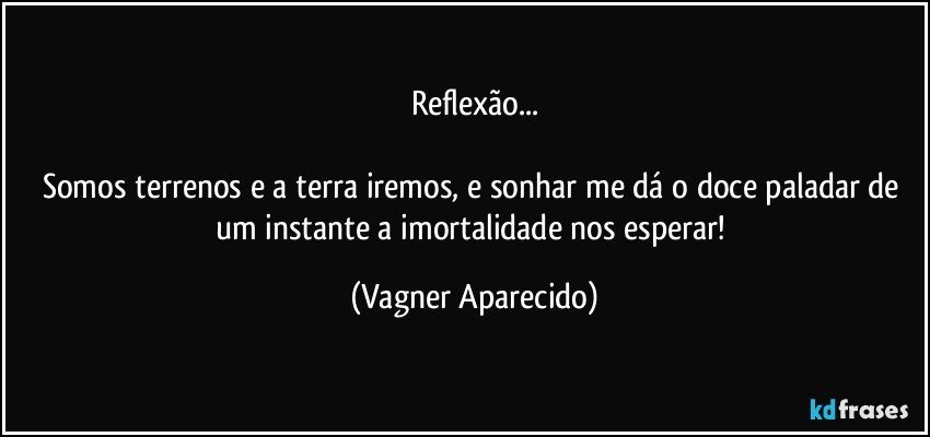 Reflexão...

Somos terrenos e a terra iremos, e sonhar me dá o doce paladar de um instante a imortalidade nos esperar! (Vagner Aparecido)