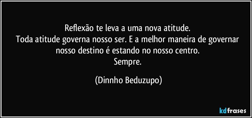 Reflexão te leva a uma nova atitude. 
Toda atitude governa nosso ser. E a melhor maneira de governar nosso destino é estando no nosso centro. 
Sempre. (Dinnho Beduzupo)