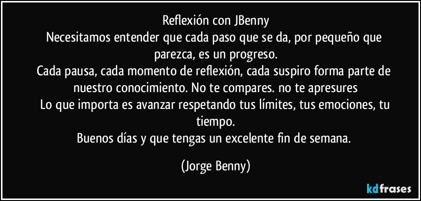 Reflexión con JBenny
Necesitamos entender que cada paso que se da, por pequeño que parezca, es un progreso.
Cada pausa, cada momento de reflexión, cada suspiro forma parte de nuestro conocimiento. No te compares. no te apresures
 Lo que importa es avanzar respetando tus límites, tus emociones, tu tiempo.
Buenos días y que tengas un excelente fin de semana. (Jorge Benny)